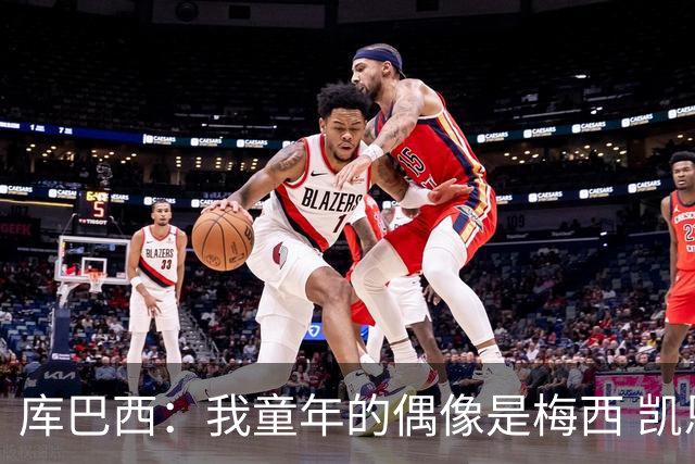 库巴西：我童年的偶像是梅西 凯恩最难对付 若赢世界杯做啥都行