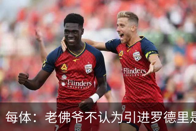 每体：老佛爷不认为引进罗德里是优先事项，身体疑虑是加盟障碍
